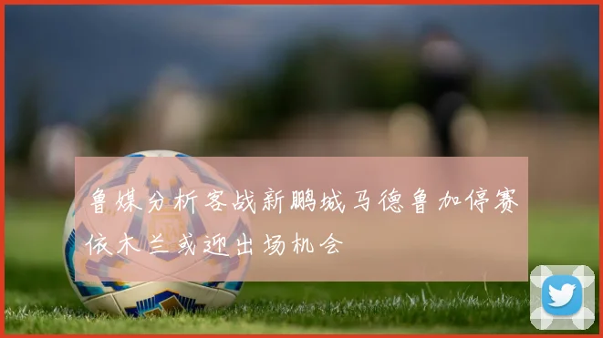 鲁媒分析客战新鹏城马德鲁加停赛依木兰或迎出场机会