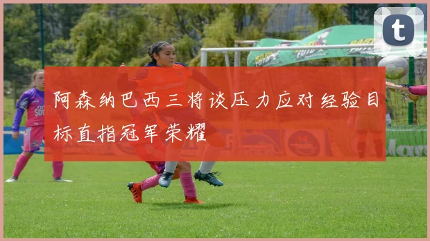 阿森纳巴西三将谈压力应对经验目标直指冠军荣耀