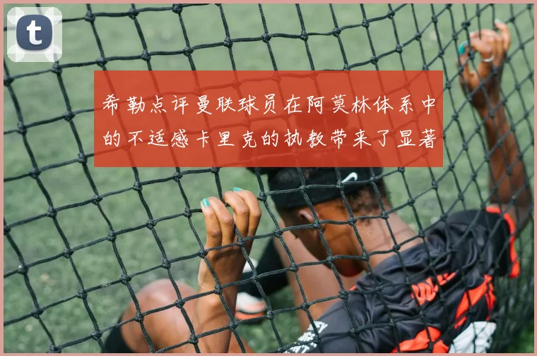 希勒点评曼联球员在阿莫林体系中的不适感卡里克的执教带来了显著变化