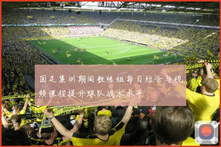 国足集训期间教练组每日短会与视频课程提升球队战术水平