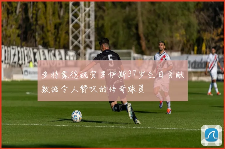 多特蒙德祝贺罗伊斯37岁生日贡献数据令人赞叹的传奇球员