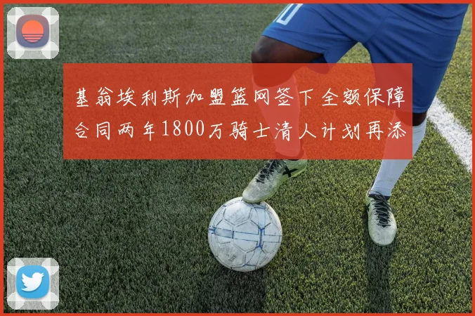 基翁埃利斯加盟篮网签下全额保障合同两年1800万骑士清人计划再添新动态