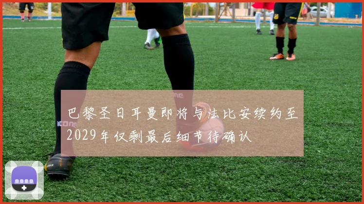 巴黎圣日耳曼即将与法比安续约至2029年仅剩最后细节待确认
