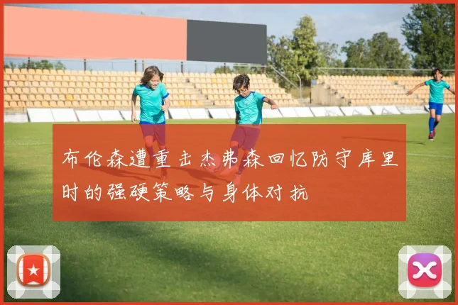 布伦森遭重击杰弗森回忆防守库里时的强硬策略与身体对抗