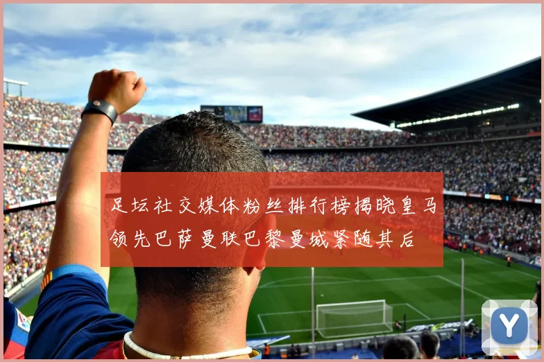 足坛社交媒体粉丝排行榜揭晓皇马领先巴萨曼联巴黎曼城紧随其后