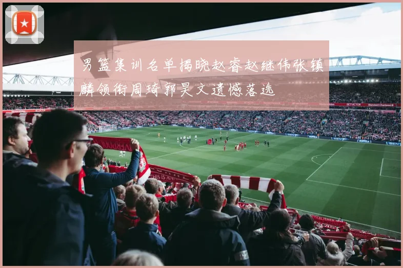 男篮集训名单揭晓赵睿赵继伟张镇麟领衔周琦郭昊文遗憾落选