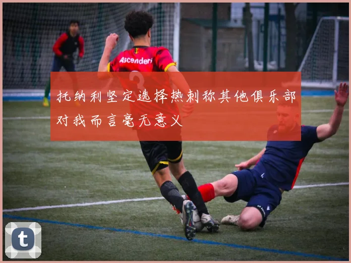 托纳利坚定选择热刺称其他俱乐部对我而言毫无意义