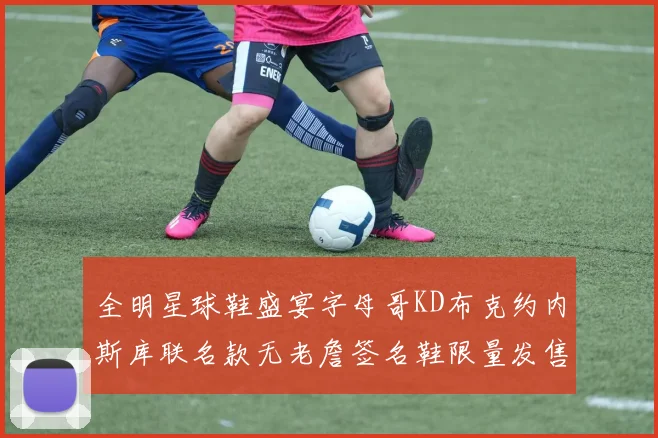 全明星球鞋盛宴字母哥KD布克约内斯库联名款无老詹签名鞋限量发售
