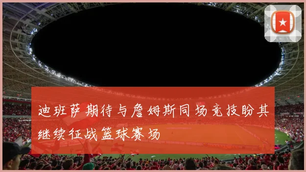 迪班萨期待与詹姆斯同场竞技盼其继续征战篮球赛场
