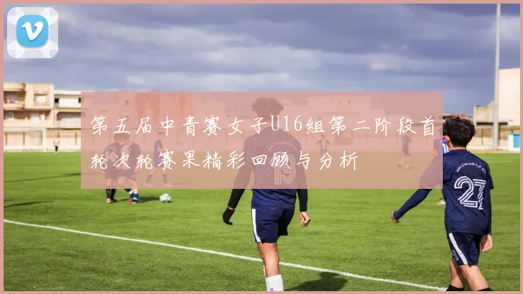 第五届中青赛女子U16组第二阶段首轮次轮赛果精彩回顾与分析