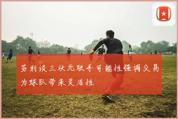 芬利谈三状元联手可能性强调交易为球队带来灵活性
