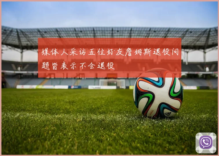 媒体人采访五位好友詹姆斯退役问题皆表示不会退役