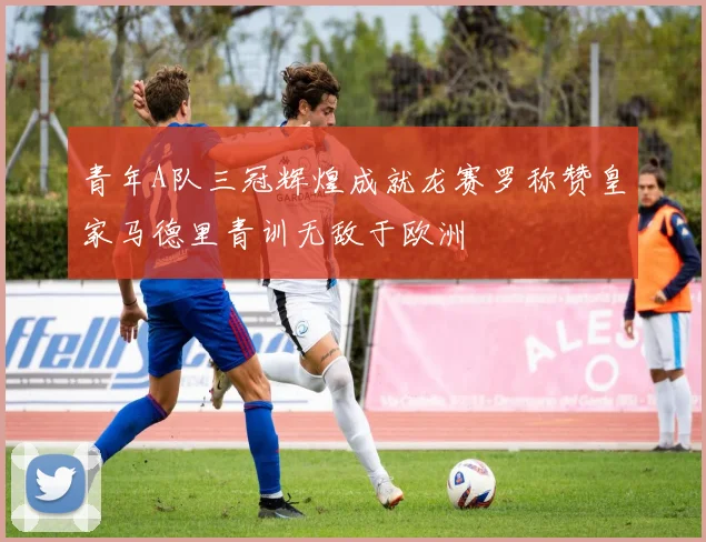 青年A队三冠辉煌成就龙赛罗称赞皇家马德里青训无敌于欧洲