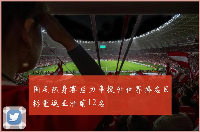国足热身赛后力争提升世界排名目标重返亚洲前12名