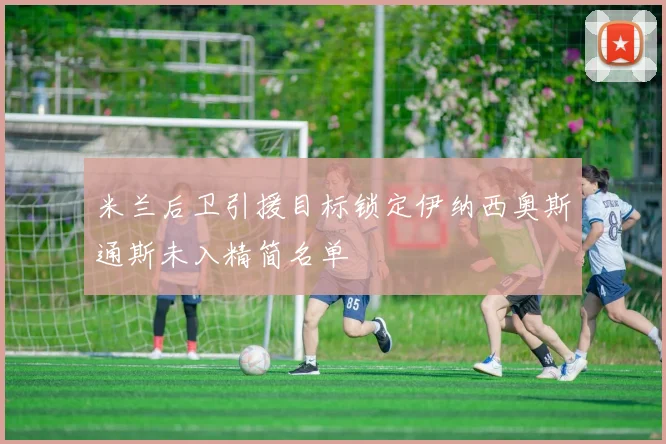 米兰后卫引援目标锁定伊纳西奥斯通斯未入精简名单