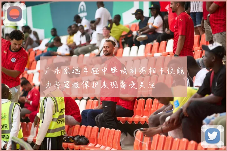 广东宏远年轻中锋试训亮相卡位能力与篮板保护表现备受关注