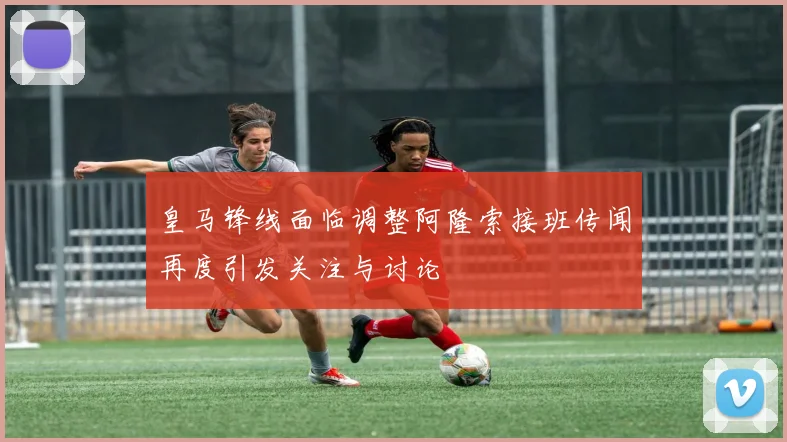 皇马锋线面临调整阿隆索接班传闻再度引发关注与讨论